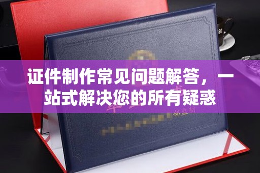 大通证件制作常见问题解答，一站式解决您的所有疑惑