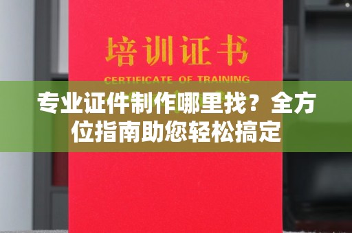 大通专业证件制作哪里找？全方位指南助您轻松搞定